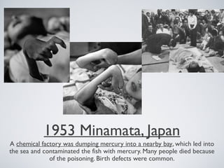 1953 Minamata, Japan
A chemical factory was dumping mercury into a nearby bay, which led into
the sea and contaminated the fish with mercury. Many people died because
of the poisoning. Birth defects were common.
 