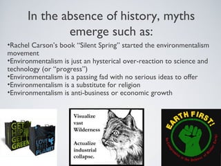 In the absence of history, myths
emerge such as:
•Rachel Carson’s book “Silent Spring” started the environmentalism
movement
•Environmentalism is just an hysterical over-reaction to science and
technology (or “progress”)
•Environmentalism is a passing fad with no serious ideas to offer
•Environmentalism is a substitute for religion
•Environmentalism is anti-business or economic growth
 