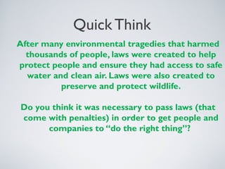 Quick Think
After many environmental tragedies that harmed
thousands of people, laws were created to help
protect people and ensure they had access to safe
water and clean air. Laws were also created to
preserve and protect wildlife.
Do you think it was necessary to pass laws (that
come with penalties) in order to get people and
companies to “do the right thing”?
 