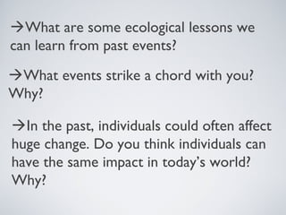 What are some ecological lessons we
can learn from past events?
What events strike a chord with you?
Why?
In the past, individuals could often affect
huge change. Do you think individuals can
have the same impact in today’s world?
Why?
 