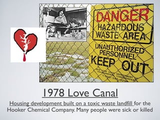 1978 Love Canal
Housing development built on a toxic waste landfill for the
Hooker Chemical Company. Many people were sick or killed
 