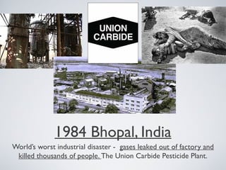 1984 Bhopal, India
World’s worst industrial disaster - gases leaked out of factory and
killed thousands of people. The Union Carbide Pesticide Plant.
 