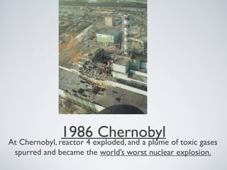 1986 ChernobylAt Chernobyl, reactor 4 exploded, and a plume of toxic gases
spurred and became the world’s worst nuclear explosion.
 