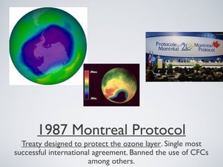 1987 Montreal Protocol
Treaty designed to protect the ozone layer. Single most
successful international agreement. Banned the use of CFCs
among others.
 