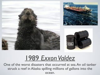 1989 ExxonValdez
One of the worst disasters that occurred at sea.An oil tanker
struck a reef in Alaska spilling millions of gallons into the
ocean.
 