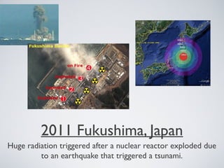 2011 Fukushima, Japan
Huge radiation triggered after a nuclear reactor exploded due
to an earthquake that triggered a tsunami.
 