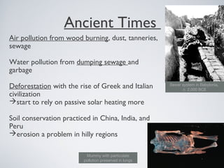 Ancient Times
Air pollution from wood burning, dust, tanneries,
sewage
Water pollution from dumping sewage and
garbage
Deforestation with the rise of Greek and Italian
civilization
start to rely on passive solar heating more
Soil conservation practiced in China, India, and
Peru
erosion a problem in hilly regions
Sewer system in Babylonia,
c. 2,000 BCE
Mummy with particulate
pollution preserved in lungs
 