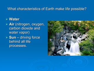 What characteristics of Earth make life possible? Water Air  (nitrogen, oxygen, carbon dioxide and water vapor) Sun  – driving force behind all life processes. 