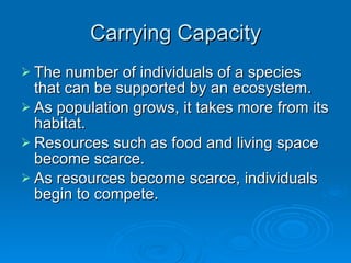 Carrying Capacity The number of individuals of a species that can be supported by an ecosystem. As population grows, it takes more from its habitat. Resources such as food and living space become scarce. As resources become scarce, individuals begin to compete. 