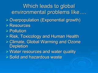Which leads to global environmental problems like…. Overpopulation (Exponential growth) Resources Pollution Risk, Toxicology and Human Health Climate, Global Warming and Ozone Depletion Water resources and water quality Solid and hazardous waste 