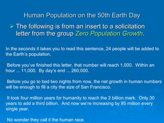 Human Population on the 50th Earth Day The following is from an insert to a solicitation letter from the group  Zero Population Growth .  In the seconds it takes you to read this sentence, 24 people will be added to the Earth’s population.    Before you’ve finished this letter, that number will reach 1,000.  Within an hour ... 11,000.  By day’s end ... 260,000.    Before you go to bed two nights from now, the net growth in human numbers will be enough to fill a city the size of San Francisco.    It took four million years for humanity to reach the 2 billion mark.  Only 30 years to add a third billion.  And now we’re increasing by 95 million every single year.    No wonder they call it the human race.  