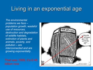 Living in an exponential age That was 1999, it’s 6.46 billion now The environmental problems we face – population growth, wasteful use of resources, destruction and degradation of wildlife habitats, extinction of plants and animals, poverty, and pollution – are interconnected and are growing exponentially. 