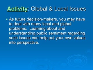 Activity : Global & Local Issues As future decision-makers, you may have to deal with many local and global problems.  Learning about and understanding public sentiment regarding such issues can help put your own values into perspective. 