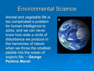 Environmental Science Animal and vegetable life is too complicated a problem for human intelligence to solve, and we can never know how wide a circle of disturbance we produce in the harmonies of nature when we throw the smallest pebble into the ocean of organic life. ~  George Perkins Marsh 