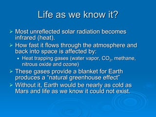 Life as we know it? Most unreflected solar radiation becomes infrared (heat). How fast it flows through the atmosphere and back into space is affected by: Heat trapping gases (water vapor, CO 2 , methane, nitrous oxide and ozone) These gases provide a blanket for Earth produces a “natural greenhouse effect” Without it, Earth would be nearly as cold as Mars and life as we know it could not exist. 