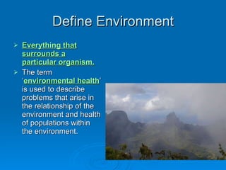 Define Environment Everything that surrounds a particular organism. The term ‘ environmental health ’ is used to describe problems that arise in the relationship of the environment and health of populations within the environment.  