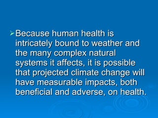 Because human health is intricately bound to weather and the many complex natural systems it affects, it is possible that projected climate change will have measurable impacts, both beneficial and adverse, on health. 
