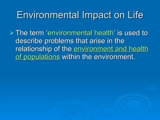 Environmental Impact on Life The term ‘ environmental health ’ is used to describe problems that arise in the relationship of the  environment and health of populations  within the environment.  