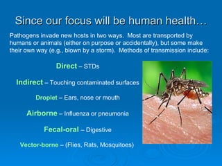 Since our focus will be human health… Direct  – STDs Indirect  – Touching contaminated surfaces Droplet  – Ears, nose or mouth Airborne  – Influenza or pneumonia Fecal-oral  – Digestive Vector-borne  – (Flies, Rats, Mosquitoes)  Pathogens invade new hosts in two ways.  Most are transported by humans or animals (either on purpose or accidentally), but some make their own way (e.g., blown by a storm).  Methods of transmission include:  