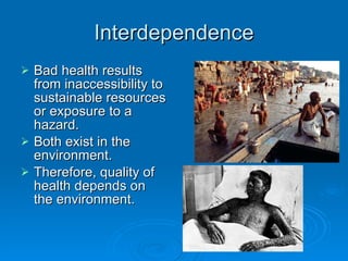 Interdependence Bad health results from inaccessibility to sustainable resources or exposure to a hazard. Both exist in the environment. Therefore, quality of health depends on the environment. 