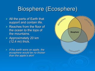 Biosphere (Ecosphere) All the parts of Earth that support and contain life. Reaches from the floor of the ocean to the tops of the mountains. Approximately 20 km (12.4 mi) thick. If the earth were an apple, the ecosphere would be no thicker than the apple’s skin! 