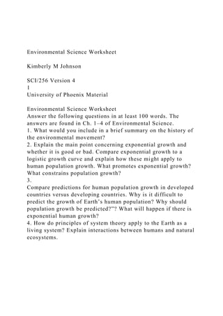 Environmental Science Worksheet
Kimberly M Johnson
SCI/256 Version 4
1
University of Phoenix Material
Environmental Science Worksheet
Answer the following questions in at least 100 words. The
answers are found in Ch. 1–4 of Environmental Science.
1. What would you include in a brief summary on the history of
the environmental movement?
2. Explain the main point concerning exponential growth and
whether it is good or bad. Compare exponential growth to a
logistic growth curve and explain how these might apply to
human population growth. What promotes exponential growth?
What constrains population growth?
3.
Compare predictions for human population growth in developed
countries versus developing countries. Why is it difficult to
predict the growth of Earth’s human population? Why should
population growth be predicted?”? What will happen if there is
exponential human growth?
4. How do principles of system theory apply to the Earth as a
living system? Explain interactions between humans and natural
ecosystems.
 