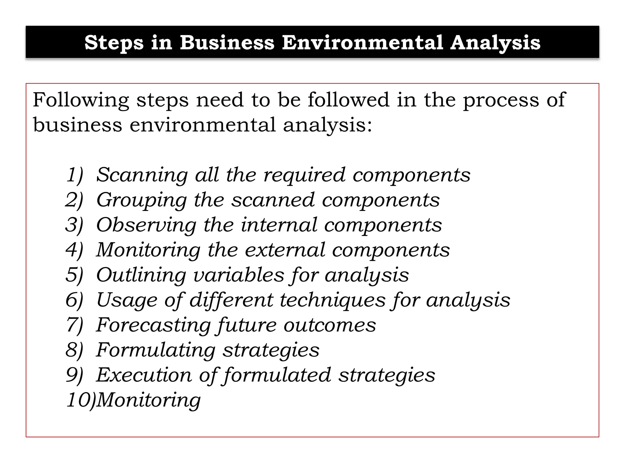 Steps in Business Environmental Analysis
Following steps need to be followed in the process of
business environmental analysis:
1) Scanning all the required components
2) Grouping the scanned components
3) Observing the internal components
4) Monitoring the external components
5) Outlining variables for analysis
6) Usage of different techniques for analysis
7) Forecasting future outcomes
8) Formulating strategies
9) Execution of formulated strategies
10)Monitoring
 