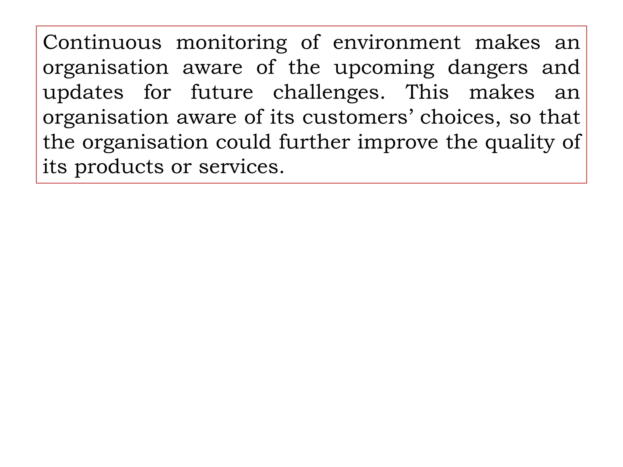 Continuous monitoring of environment makes an
organisation aware of the upcoming dangers and
updates for future challenges. This makes an
organisation aware of its customers’ choices, so that
the organisation could further improve the quality of
its products or services.
 