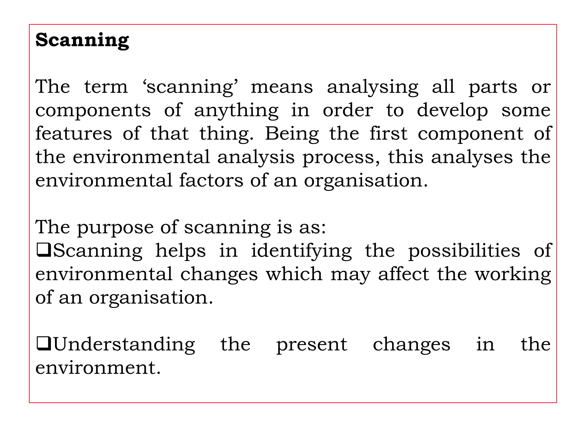 Scanning
The term ‘scanning’ means analysing all parts or
components of anything in order to develop some
features of that thing. Being the first component of
the environmental analysis process, this analyses the
environmental factors of an organisation.
The purpose of scanning is as:
Scanning helps in identifying the possibilities of
environmental changes which may affect the working
of an organisation.
Understanding the present changes in the
environment.
 
