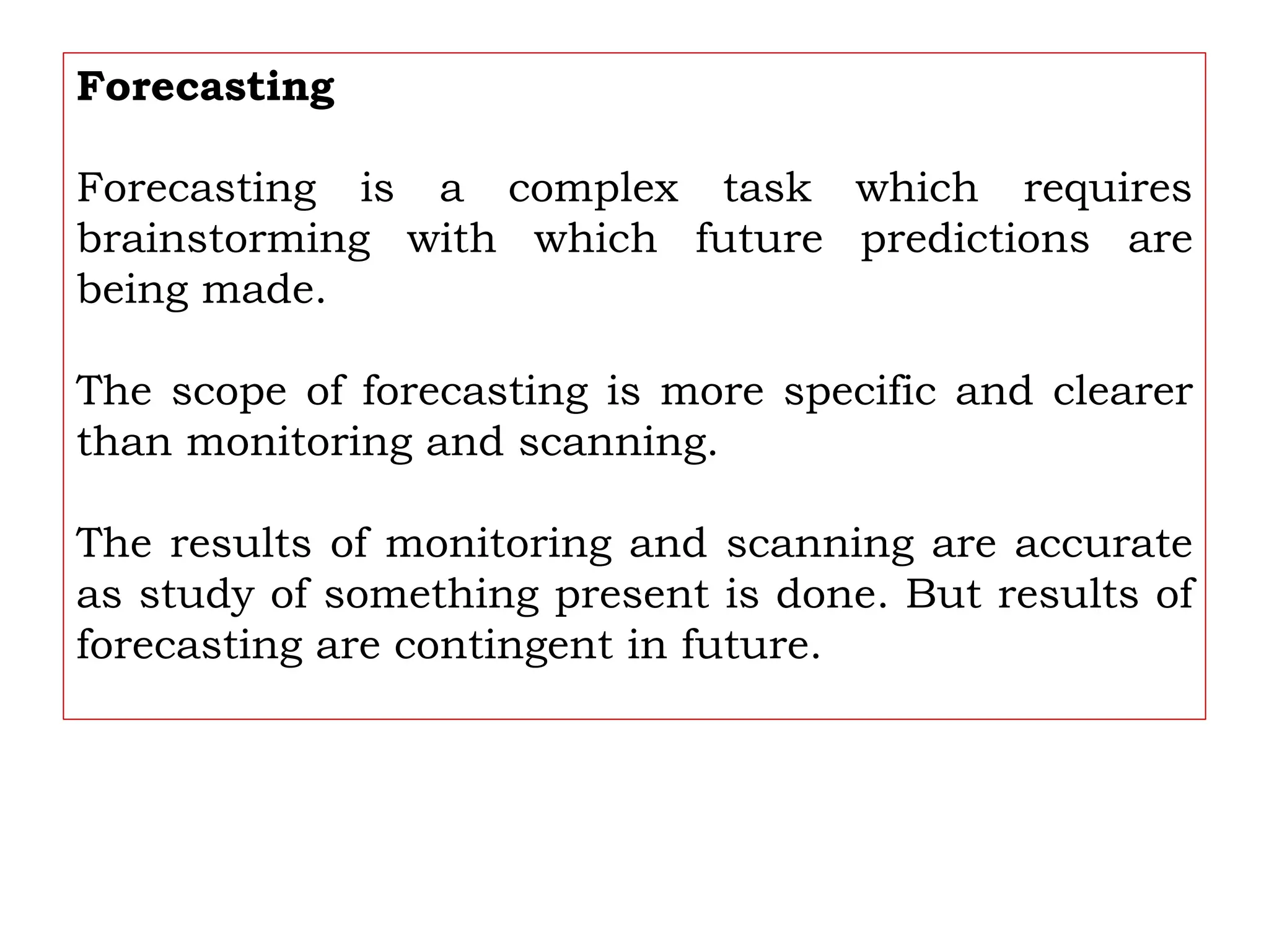 Forecasting
Forecasting is a complex task which requires
brainstorming with which future predictions are
being made.
The scope of forecasting is more specific and clearer
than monitoring and scanning.
The results of monitoring and scanning are accurate
as study of something present is done. But results of
forecasting are contingent in future.
 
