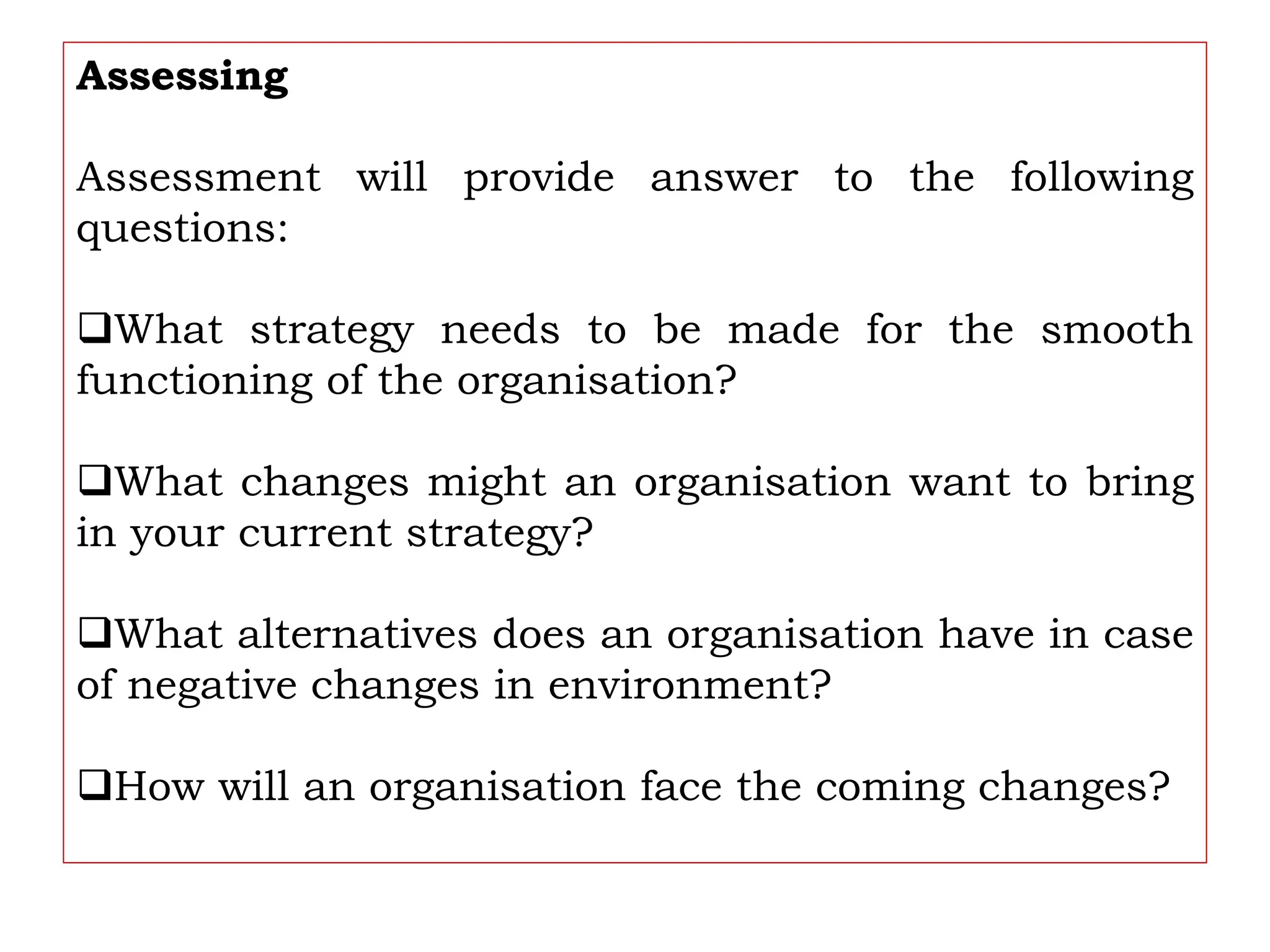 Assessing
Assessment will provide answer to the following
questions:
What strategy needs to be made for the smooth
functioning of the organisation?
What changes might an organisation want to bring
in your current strategy?
What alternatives does an organisation have in case
of negative changes in environment?
How will an organisation face the coming changes?
 