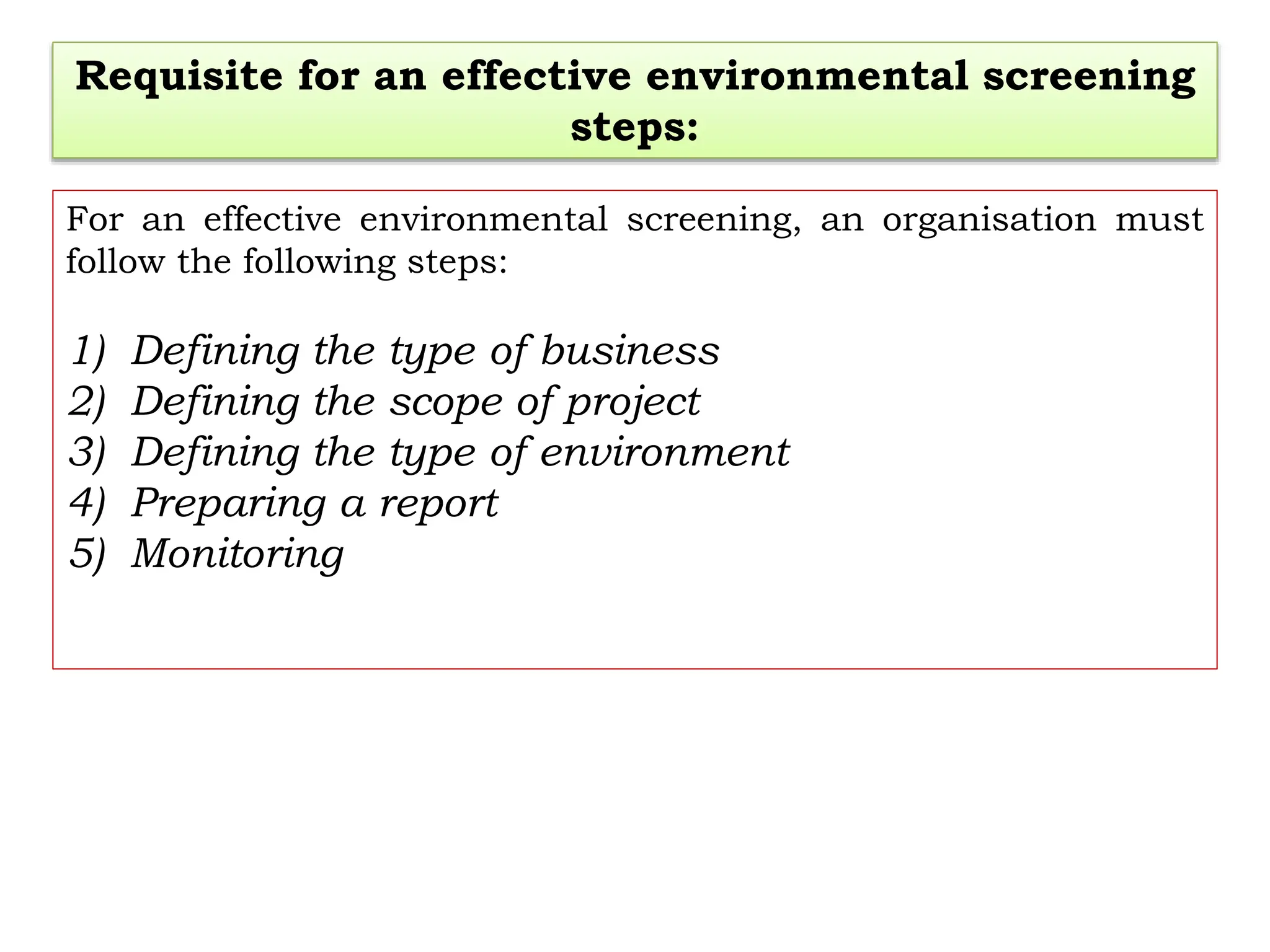 Requisite for an effective environmental screening
steps:
For an effective environmental screening, an organisation must
follow the following steps:
1) Defining the type of business
2) Defining the scope of project
3) Defining the type of environment
4) Preparing a report
5) Monitoring
 