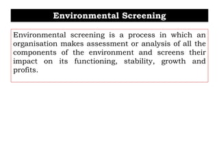 Environmental Screening
Environmental screening is a process in which an
organisation makes assessment or analysis of all the
components of the environment and screens their
impact on its functioning, stability, growth and
profits.
 