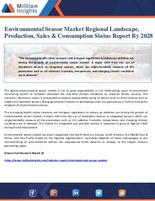 Environmental Sensor Market Regional Landscape,
Production, Sales & Consumption Status Report By 2028
“The increasing health safety concerns and stringent regulations to reduce air pollution are
driving the growth of environmental sensor market. A major shift from the use of
standalone devices to integrated sensors, which can single-handedly measure all the
parameters such as UV radiation, humidity, temperature, and changing climatic conditions
are in demand.”
The global environmental sensor market is set to grow exponentially in the forthcoming years. Environmental
monitoring system or software calculates the real-time climatic conditions to maintain facility security. The
consumer electronics sector is anticipated to expand exponentially owing to factors such as smart devices such as
tablets and wearable sensors. Rising government interest in developing smart city applications is further driving the
adoption of environmental sensors.
The increasing health safety concerns and stringent regulations to reduce air pollution are driving the growth of
environmental sensor market. A major shift from the use of standalone devices to integrated sensors, which can
single-handedly measure all the parameters such as UV radiation, humidity, temperature, and changing climatic
conditions are in demand. The market for integrated and portable sensors is expected to grow at highest CAGR
during the forecast period.
Environmental sensor market has been categorized into North America, Europe, South America, the Middle East &
Africa, and Asia Pacific based on the regional segmentation. Upscaling adoption of latest technologies in the
manufacturing of environmental sensors has empowered North America to emerge as the largest revenue
generating region.
Browse Full Research Report @
https://www.millioninsights.com/industry-reports/environmental-sensor-market
 