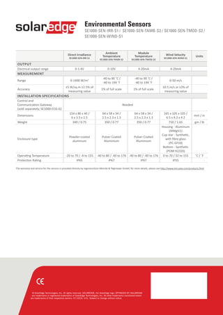 © SolarEdge Technologies, Inc. All rights reserved. SOLAREDGE, the SolarEdge logo, OPTIMIZED BY SOLAREDGE
are trademarks or registered trademarks of SolarEdge Technologies, Inc. All other trademarks mentioned herein
are trademarks of their respective owners. 07/2016. V.01. Subject to change without notice.
Direct Irradiance
SE1000-SEN-IRR-S1
Ambient
Temperature
SE1000-SEN-TAMB-S2
Module
Temperature
SE1000-SEN-TMOD-S2
Wind Velocity
SE1000-SEN-WIND-S1
Units
OUTPUT
Electrical output range 0-1.4V 0-10V 4-20mA 4-20mA
MEASUREMENT
Range 0-1400 W/m2 -40 to 90 ˚C /
-40 to 194 ˚F
-40 to 90 ˚C /
-40 to 194 ˚F
0-50 m/s
Accuracy
±5 W/sq.m ±2.5% of
measuring value
1% of full scale 1% of full scale
±0.5 m/s or ±3% of
measuring value
INSTALLATION SPECIFICATIONS
Control and
Communication Gateway
(sold separately; SE1000-CCG-G)
Needed
Dimensions
154 x 86 x 40 /
6 x 3.5 x 1.5
64 x 58 x 34 /
2.5 x 2.3 x 1.3
64 x 58 x 34 /
2.5 x 2.3 x 1.3
165 x 105 x 105 /
6.5 x 4.2 x 4.2
mm / in
Weight 340 / 0.75 350 / 0.77 350 / 0.77 750 / 1.65 gm / lb
Enclosure type
Powder-coated
aluminum
Pulver Coated
Aluminium
Pulver Coated
Aluminium
Housing - Aluminum
(AlMgSi1)
Cup star - Synthetic,
with fibre glass
(PC-GF10)
Bottom - Synthetic
(POM H2320)
Operating Temperature -20 to 70 / -4 to 155 -40 to 80 / -40 to 176 -40 to 80 / -40 to 176 0 to 70 / 32 to 155 ˚C / ˚F
Protection Rating IP65 IP67 IP67 IP55  
Environmental Sensors
SE1000-SEN-IRR-S1 / SE1000-SEN-TAMB-S2 / SE1000-SEN-TMOD-S2 /
SE1000-SEN-WIND-S1
The warranty and service for the sensors is provided directly by Ingenieurbüro Mencke & Tegtmeyer GmbH; for more details, please see http://www.imt-solar.com/products.html
 