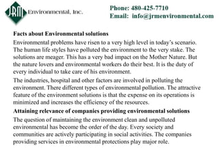 Facts about Environmental solutions
Environmental problems have risen to a very high level in today’s scenario.
The human life styles have polluted the environment to the very stake. The
solutions are meager. This has a very bad impact on the Mother Nature. But
the nature lovers and environmental workers do their best. It is the duty of
every individual to take care of his environment.
The industries, hospital and other factors are involved in polluting the
environment. There different types of environmental pollution. The attractive
feature of the environment solutions is that the expense on its operations is
minimized and increases the efficiency of the resources.
Attaining relevance of companies providing environmental solutions
The question of maintaining the environment clean and unpolluted
environmental has become the order of the day. Every society and
communities are actively participating in social activities. The companies
providing services in environmental protections play major role.
 