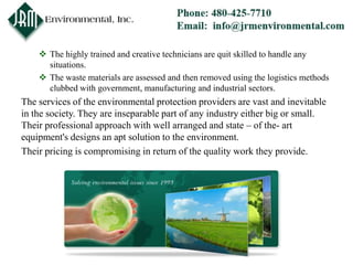  The highly trained and creative technicians are quit skilled to handle any
      situations.
     The waste materials are assessed and then removed using the logistics methods
      clubbed with government, manufacturing and industrial sectors.
The services of the environmental protection providers are vast and inevitable
in the society. They are inseparable part of any industry either big or small.
Their professional approach with well arranged and state – of the- art
equipment's designs an apt solution to the environment.
Their pricing is compromising in return of the quality work they provide.
 