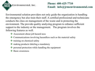 Environmental solution providers not only guide the organization in handling
the emergency but also train their staff. A certified professional and technicians
conducts the class on management of the waste and in protecting the
environment. The provide quality analyzing program to enhance sufficient
support to the industry or the management. The program involves the
following features as well.
       Assessment about job hazard ness
       Communications involving hazardless such as the material safety
       training on chemical safety
       making products labeling a mandatory
       personal protection while handling the equipment
       Basic awareness
 