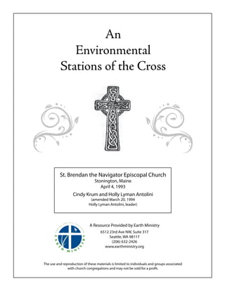 An
             Environmental
          Stations of the Cross




          St. Brendan the Navigator Episcopal Church
                                 Stonington, Maine
                                    April 4, 1993
                   Cindy Krum and Holly Lyman Antolini
                              (amended March 20, 1994
                             Holly Lyman Antolini, leader)




                              A Resource Provided by Earth Ministry
                                     6512 23rd Ave NW, Suite 317
                                          Seattle, WA 98117
                                           (206) 632-2426
                                       www.earthministry.org



The use and reproduction of these materials is limited to individuals and groups associated
               with church congregations and may not be sold for a profit.
 
