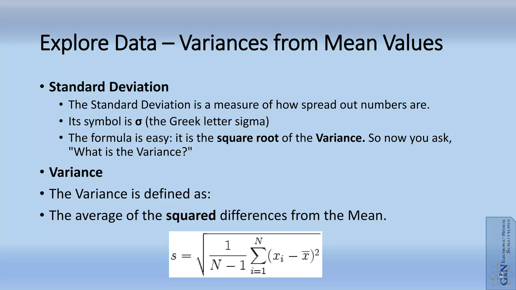 Explore Data – Variances from Mean Values
• Standard Deviation
• The Standard Deviation is a measure of how spread out numbers are.
• Its symbol is σ (the Greek letter sigma)
• The formula is easy: it is the square root of the Variance. So now you ask,
"What is the Variance?"
• Variance
• The Variance is defined as:
• The average of the squared differences from the Mean.
 