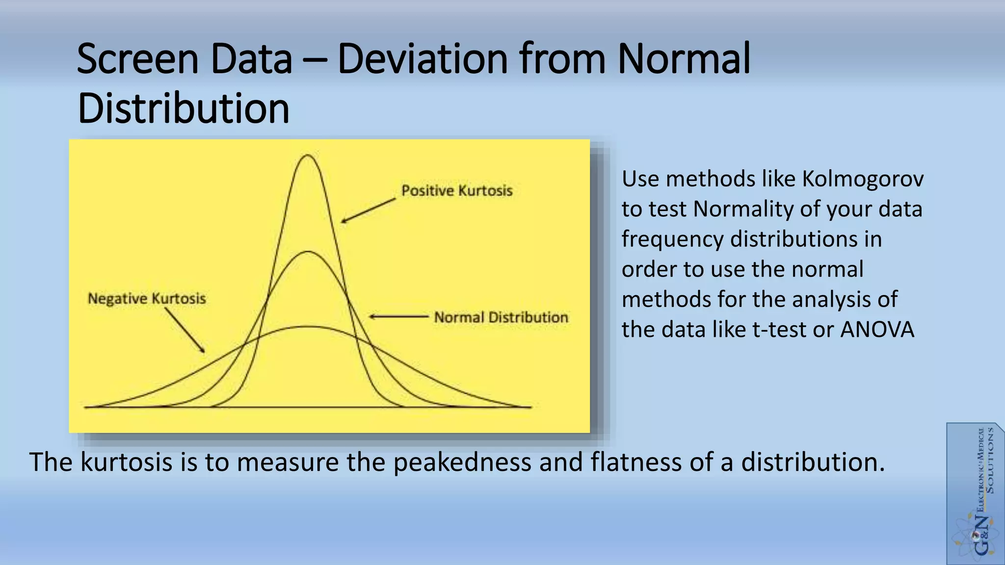Screen Data – Deviation from Normal
Distribution
The kurtosis is to measure the peakedness and flatness of a distribution.
Use methods like Kolmogorov
to test Normality of your data
frequency distributions in
order to use the normal
methods for the analysis of
the data like t-test or ANOVA
 