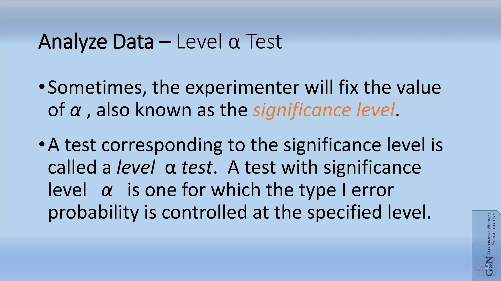 Analyze Data – Level α Test
•Sometimes, the experimenter will fix the value
of α , also known as the significance level.
•A test corresponding to the significance level is
called a level α test. A test with significance
level α is one for which the type I error
probability is controlled at the specified level.
 