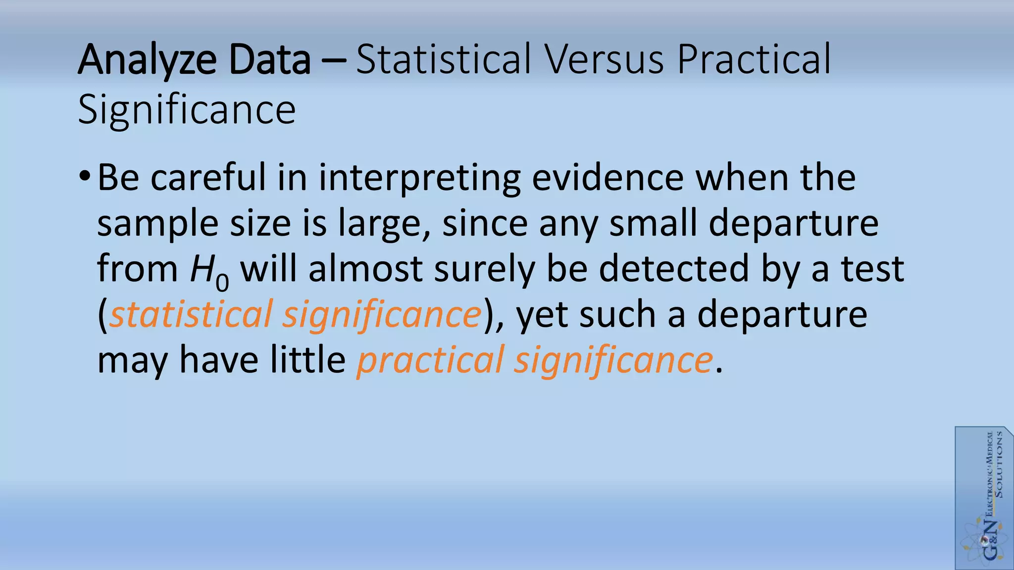 Analyze Data – Statistical Versus Practical
Significance
•Be careful in interpreting evidence when the
sample size is large, since any small departure
from H0 will almost surely be detected by a test
(statistical significance), yet such a departure
may have little practical significance.
 