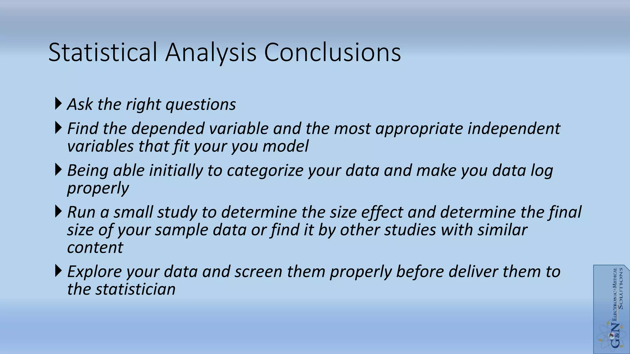  Ask the right questions
 Find the depended variable and the most appropriate independent
variables that fit your you model
 Being able initially to categorize your data and make you data log
properly
 Run a small study to determine the size effect and determine the final
size of your sample data or find it by other studies with similar
content
 Explore your data and screen them properly before deliver them to
the statistician
Statistical Analysis Conclusions
 