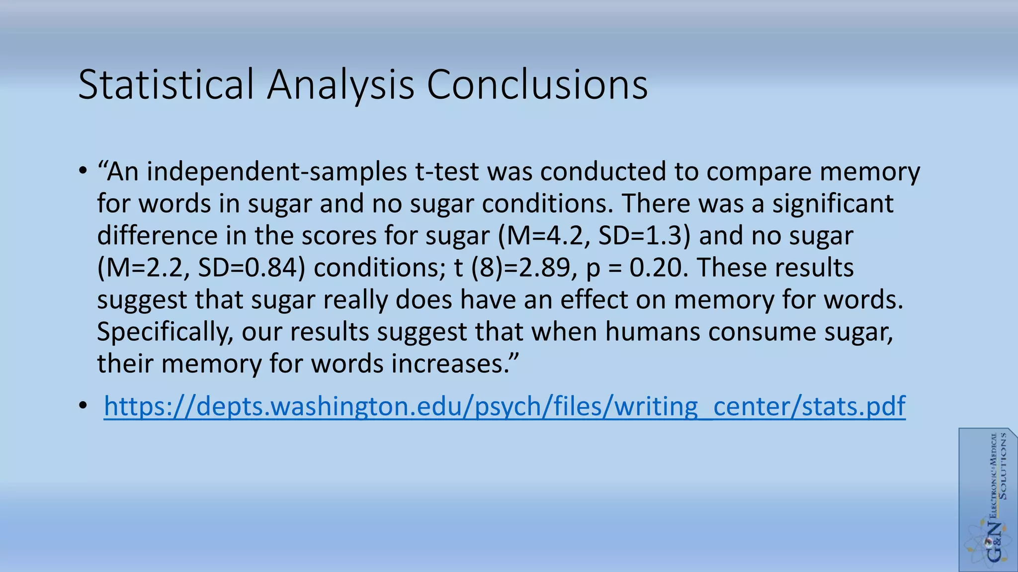 • “An independent-samples t-test was conducted to compare memory
for words in sugar and no sugar conditions. There was a significant
difference in the scores for sugar (M=4.2, SD=1.3) and no sugar
(M=2.2, SD=0.84) conditions; t (8)=2.89, p = 0.20. These results
suggest that sugar really does have an effect on memory for words.
Specifically, our results suggest that when humans consume sugar,
their memory for words increases.”
• https://depts.washington.edu/psych/files/writing_center/stats.pdf
Statistical Analysis Conclusions
 