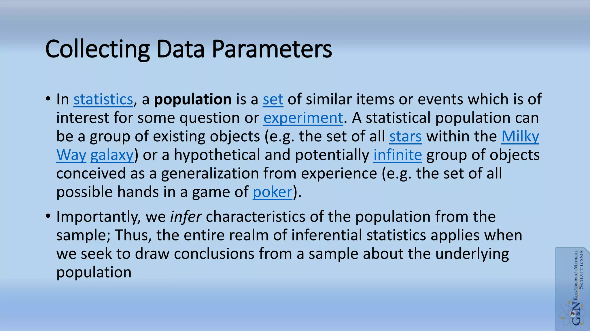 Collecting Data Parameters
• In statistics, a population is a set of similar items or events which is of
interest for some question or experiment. A statistical population can
be a group of existing objects (e.g. the set of all stars within the Milky
Way galaxy) or a hypothetical and potentially infinite group of objects
conceived as a generalization from experience (e.g. the set of all
possible hands in a game of poker).
• Importantly, we infer characteristics of the population from the
sample; Thus, the entire realm of inferential statistics applies when
we seek to draw conclusions from a sample about the underlying
population
 