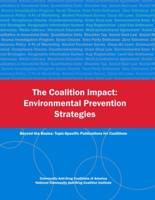 The Coalition Impact:
                       acy Merchant Education Multi-jurisdictional Agreement Outlet D
ualitative or Anecdotal Data Quantitative Data Shoulder Tap Social Host Law Social Ma

             Environmental Prevention
 Source Investigation Program Synar Checks Teen Party Ordinance Zero Tolerance 24
olerance Policy 4 Ps of Marketing Alcohol Purchase Survey Clean Air Laws Community


                    Strategies
           Beyond the Basics: Topic-Specific Publications for Coalitions




                     Community Anti-Drug Coalitions of America
                   National Community Anti-Drug Coalition Institute
 