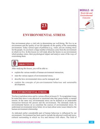 MODULE - VI
Work Life and
Environmental
Concerns
Notes
105PSYCHOLOGY SECONDARY COURSE
Environmental Stress
23
ENVIRONMENTAL STRESS
Our environment plays a vital role in determining our well-being. We live in an
environment and the quality of our life depends on the quality of the surrounding
environment. Today various types of pollution (e.g., water, air) are creating stress
for the people. As you know a large number of diseases come from the environment
in which we live. In this lesson we will study about the factors in our environment
which produce stress, their psychological impact and analyze some of the ways of
overcoming them.
OBJECTIVES
After studying this lesson, you will be able to:
• explain the various models of human-environment interaction;
• state the various aspects of environmental stress;
• describe how environmental stress can be managed; and
• explain the concepts of pro-environmental behaviour and sustainable
development.
23.1 ENVIRONMENTAL STRESS
You have read about stress and its various effects in lesson 21. To recapitulate it may
be noted that stress is any physical or emotional state that causes bodily or mental
tension. In the same way environmental stress can be defined as an undesirable
transaction between the person and the environment. The demands made by
environmental factors on us constitute the sources of environmental stress. To
understand environmental stress better, let us learn about some issues linked to the
human-environment relationship.
As indicated earlier considerable part of human behaviour is influenced by our
environment. Environment has been used to include the physical world and socio-
cultural surrounding in which we live and interact with others. The field of
 