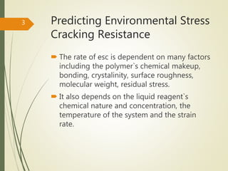 Predicting Environmental Stress
Cracking Resistance
 The rate of esc is dependent on many factors
including the polymer`s chemical makeup,
bonding, crystalinity, surface roughness,
molecular weight, residual stress.
 It also depends on the liquid reagent`s
chemical nature and concentration, the
temperature of the system and the strain
rate.
3
 
