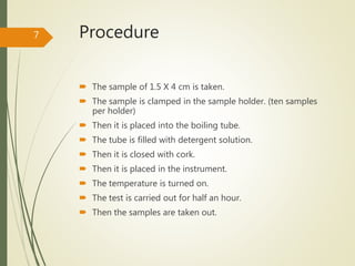 Procedure
 The sample of 1.5 X 4 cm is taken.
 The sample is clamped in the sample holder. (ten samples
per holder)
 Then it is placed into the boiling tube.
 The tube is filled with detergent solution.
 Then it is closed with cork.
 Then it is placed in the instrument.
 The temperature is turned on.
 The test is carried out for half an hour.
 Then the samples are taken out.
7
 